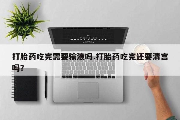 怀孕可以自己买药流吗打胎药吃完需要输液吗.打胎药吃完还要清宫吗？