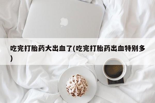 怀孕可以自己买药流吗吃完打胎药大出血了(吃完打胎药出血特别多)