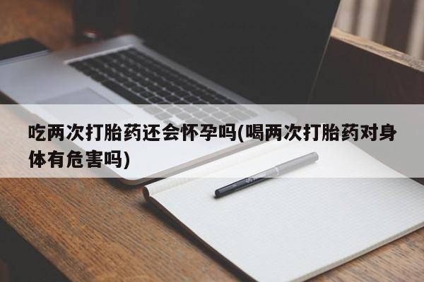 怀孕可以自己买药流吗吃两次打胎药还会怀孕吗(喝两次打胎药对身体有危害吗)