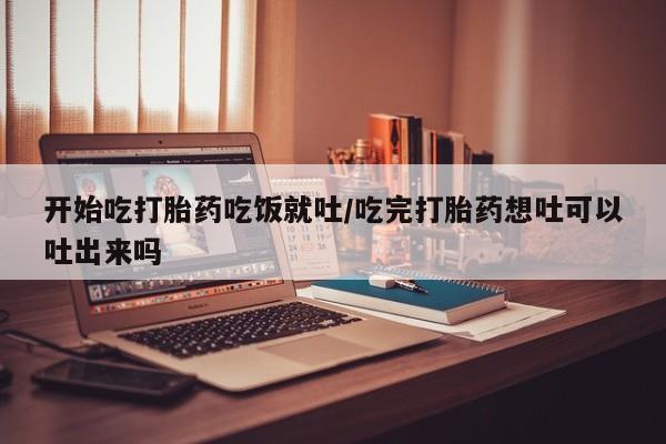 怀孕可以自己买药流吗开始吃打胎药吃饭就吐/吃完打胎药想吐可以吐出来吗