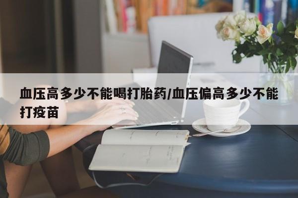 怀孕可以自己买药流吗血压高多少不能喝打胎药/血压偏高多少不能打疫苗
