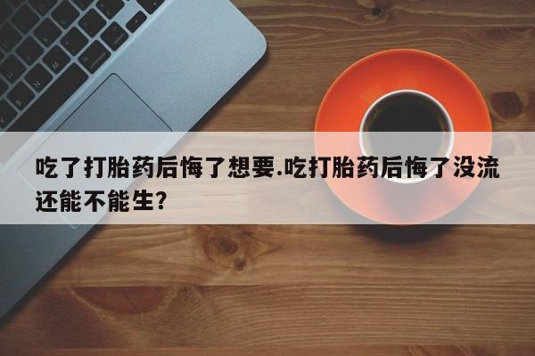 怀孕可以自己买药流吗吃了打胎药后悔了想要.吃打胎药后悔了没流还能不能生？