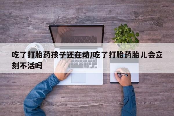 怀孕可以自己买药流吗吃了打胎药孩子还在动/吃了打胎药胎儿会立刻不活吗
