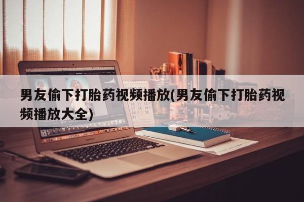 怀孕可以自己买药流吗男友偷下打胎药视频播放(男友偷下打胎药视频播放大全)