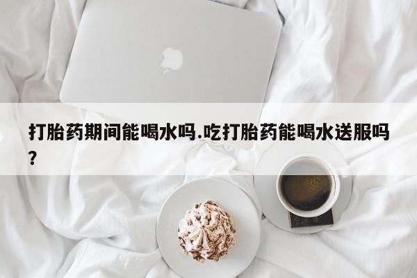怀孕可以自己买药流吗打胎药期间能喝水吗.吃打胎药能喝水送服吗？