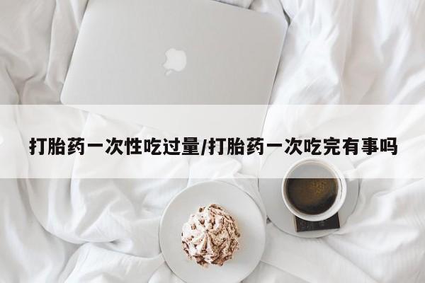 怀孕可以自己买药流吗打胎药一次性吃过量/打胎药一次吃完有事吗