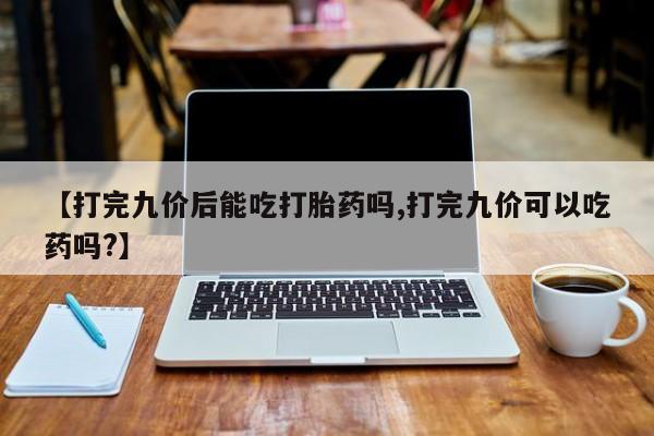 怀孕可以自己买药流吗【打完九价后能吃打胎药吗,打完九价可以吃药吗?】