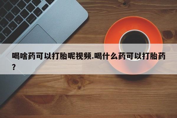 怀孕可以自己买药流吗喝啥药可以打胎呢视频.喝什么药可以打胎药？