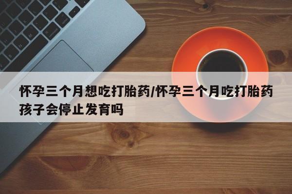 怀孕可以自己买药流吗怀孕三个月想吃打胎药/怀孕三个月吃打胎药孩子会停止发育吗