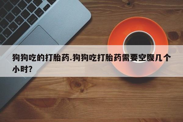 怀孕可以自己买药流吗狗狗吃的打胎药.狗狗吃打胎药需要空腹几个小时？