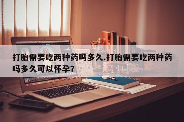 怀孕可以自己买药流吗打胎需要吃两种药吗多久.打胎需要吃两种药吗多久可以怀孕？