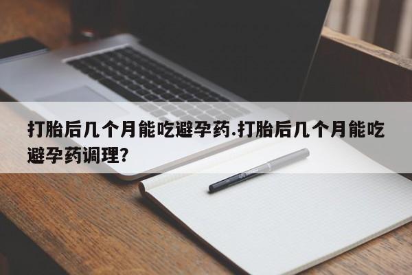 怀孕可以自己买药流吗打胎后几个月能吃避孕药.打胎后几个月能吃避孕药调理？