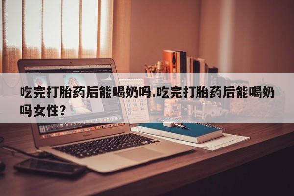怀孕可以自己买药流吗吃完打胎药后能喝奶吗.吃完打胎药后能喝奶吗女性？