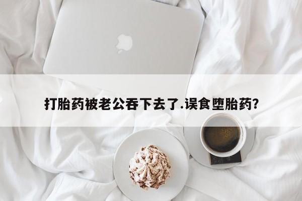 怀孕可以自己买药流吗打胎药被老公吞下去了.误食堕胎药？