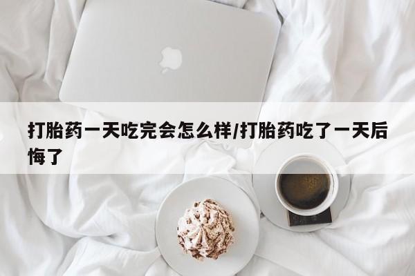怀孕可以自己买药流吗打胎药一天吃完会怎么样/打胎药吃了一天后悔了