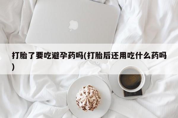 怀孕可以自己买药流吗打胎了要吃避孕药吗(打胎后还用吃什么药吗)