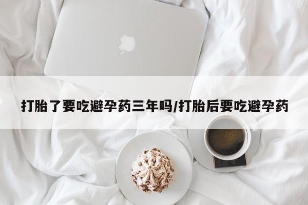 怀孕可以自己买药流吗打胎了要吃避孕药三年吗/打胎后要吃避孕药