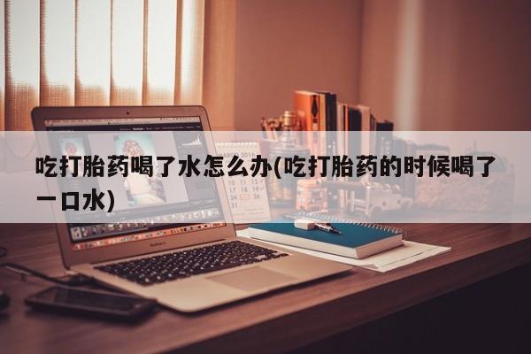 怀孕可以自己买药流吗吃打胎药喝了水怎么办(吃打胎药的时候喝了一口水)