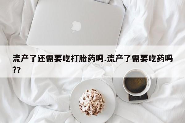 怀孕可以自己买药流吗流产了还需要吃打胎药吗.流产了需要吃药吗?？