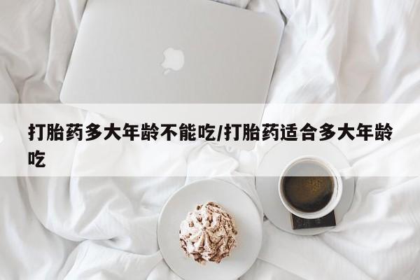 怀孕可以自己买药流吗打胎药多大年龄不能吃/打胎药适合多大年龄吃