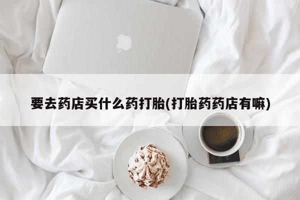 怀孕可以自己买药流吗要去药店买什么药打胎(打胎药药店有嘛)