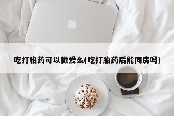 怀孕可以自己买药流吗吃打胎药可以做爱么(吃打胎药后能同房吗)
