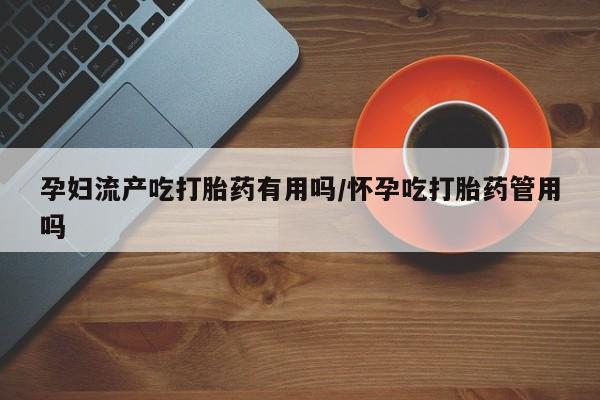 怀孕可以自己买药流吗孕妇流产吃打胎药有用吗/怀孕吃打胎药管用吗
