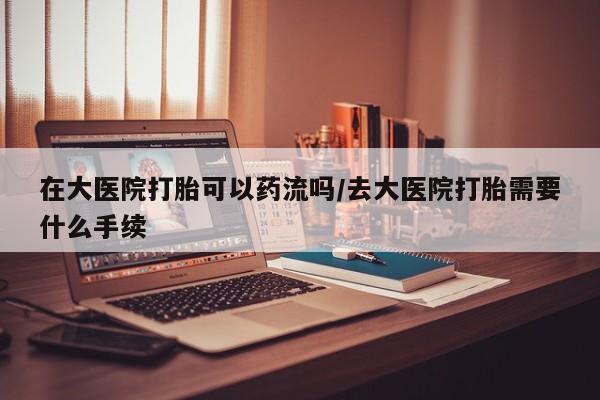 怀孕可以自己买药流吗在大医院打胎可以药流吗/去大医院打胎需要什么手续
