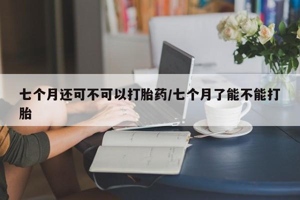 怀孕可以自己买药流吗七个月还可不可以打胎药/七个月了能不能打胎