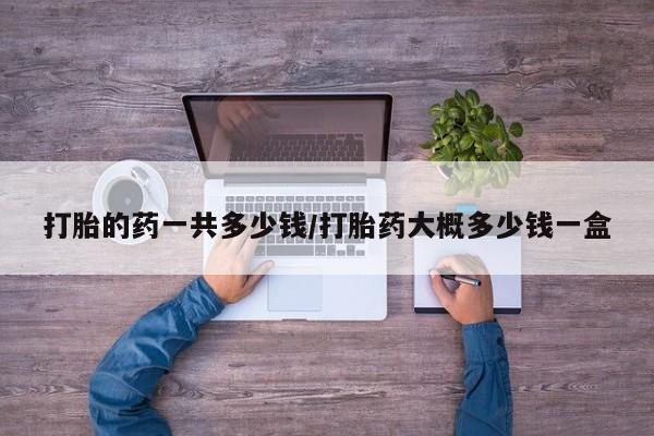 怀孕可以自己买药流吗打胎的药一共多少钱/打胎药大概多少钱一盒