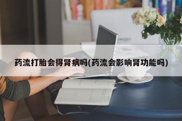 怀孕可以自己买药流吗药流打胎会得肾病吗(药流会影响肾功能吗)