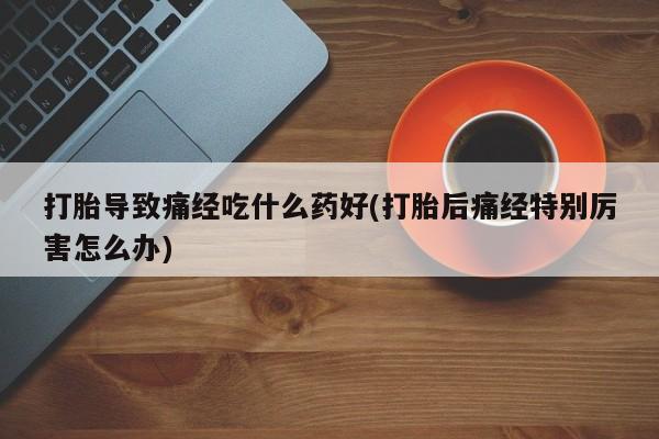 怀孕可以自己买药流吗打胎导致痛经吃什么药好(打胎后痛经特别厉害怎么办)