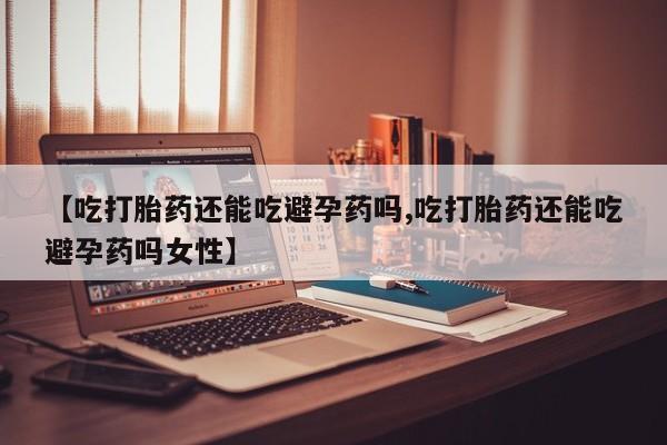 怀孕可以自己买药流吗【吃打胎药还能吃避孕药吗,吃打胎药还能吃避孕药吗女性】