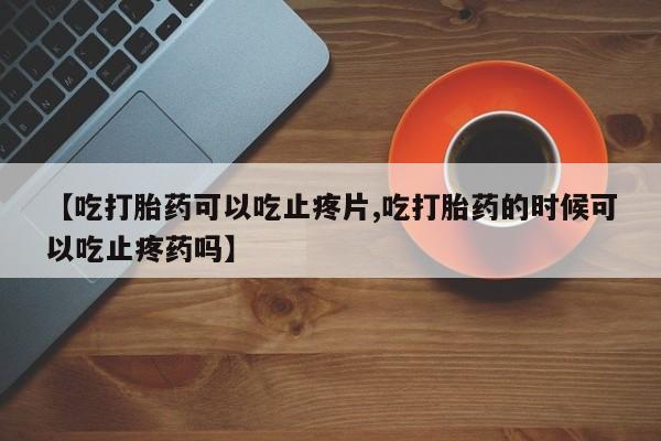 怀孕可以自己买药流吗【吃打胎药可以吃止疼片,吃打胎药的时候可以吃止疼药吗】