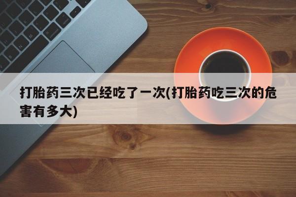 怀孕可以自己买药流吗打胎药三次已经吃了一次(打胎药吃三次的危害有多大)