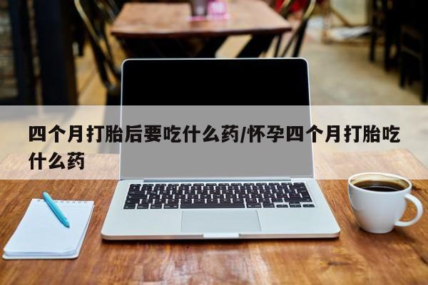 怀孕可以自己买药流吗四个月打胎后要吃什么药/怀孕四个月打胎吃什么药