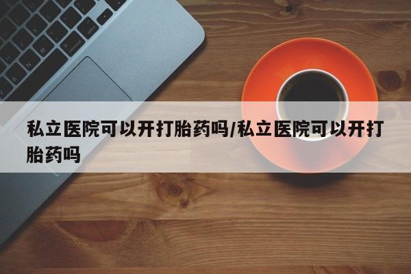 怀孕可以自己买药流吗私立医院可以开打胎药吗/私立医院可以开打胎药吗