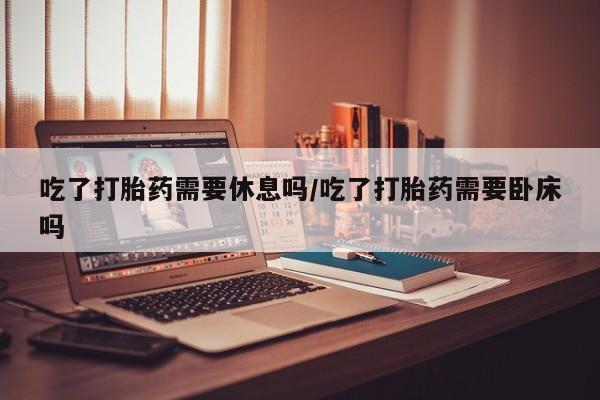 怀孕可以自己买药流吗吃了打胎药需要休息吗/吃了打胎药需要卧床吗