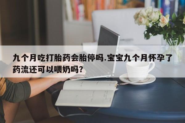 怀孕可以自己买药流吗九个月吃打胎药会胎停吗.宝宝九个月怀孕了药流还可以喂奶吗？