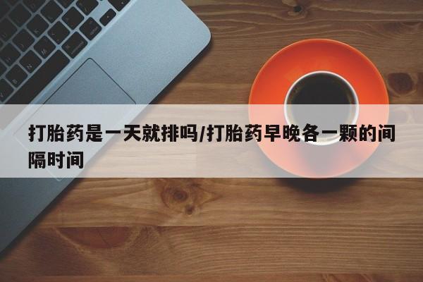 怀孕可以自己买药流吗打胎药是一天就排吗/打胎药早晚各一颗的间隔时间