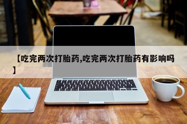 怀孕可以自己买药流吗【吃完两次打胎药,吃完两次打胎药有影响吗】