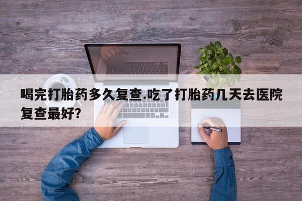 怀孕可以自己买药流吗喝完打胎药多久复查.吃了打胎药几天去医院复查最好？