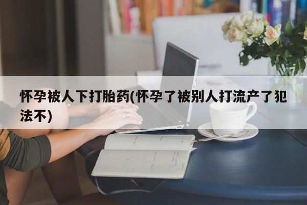 怀孕可以自己买药流吗怀孕被人下打胎药(怀孕了被别人打流产了犯法不)