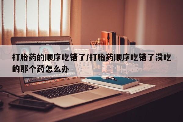 怀孕可以自己买药流吗打胎药的顺序吃错了/打胎药顺序吃错了没吃的那个药怎么办