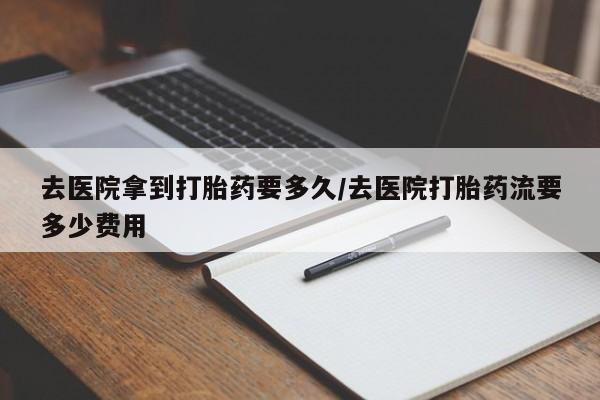 怀孕可以自己买药流吗去医院拿到打胎药要多久/去医院打胎药流要多少费用