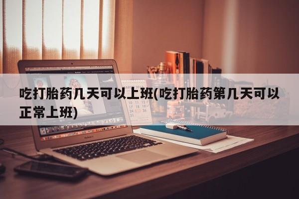 怀孕可以自己买药流吗吃打胎药几天可以上班(吃打胎药第几天可以正常上班)