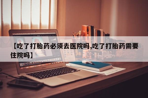 怀孕可以自己买药流吗【吃了打胎药必须去医院吗,吃了打胎药需要住院吗】