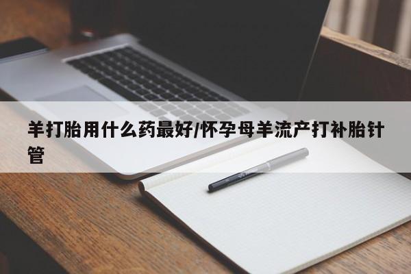 怀孕可以自己买药流吗羊打胎用什么药最好/怀孕母羊流产打补胎针管