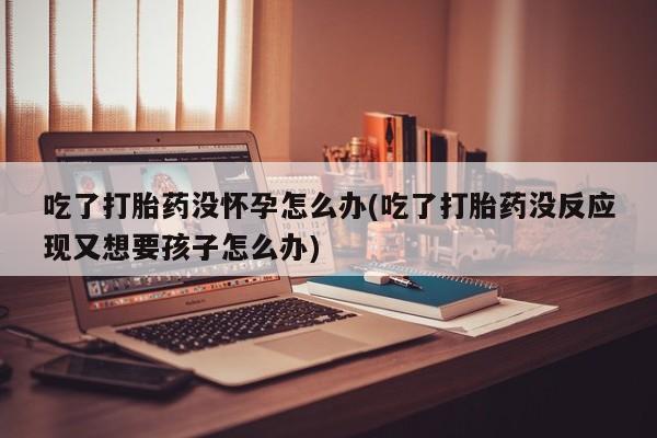 怀孕可以自己买药流吗吃了打胎药没怀孕怎么办(吃了打胎药没反应现又想要孩子怎么办)