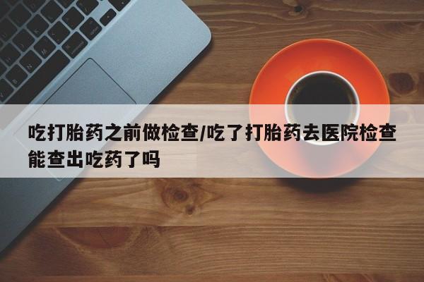 怀孕可以自己买药流吗吃打胎药之前做检查/吃了打胎药去医院检查能查出吃药了吗